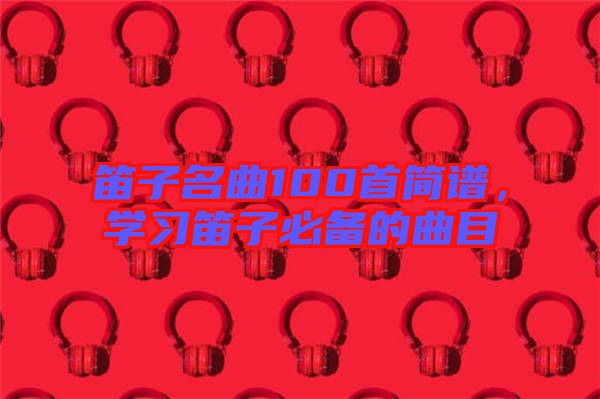 笛子名曲100首簡(jiǎn)譜，學(xué)習(xí)笛子必備的曲目