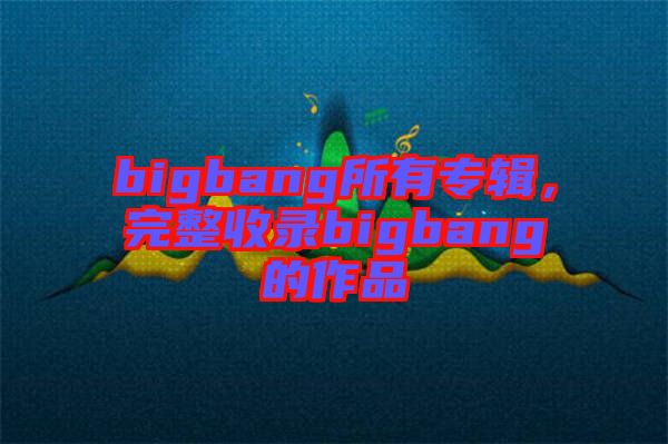 bigbang所有專輯，完整收錄bigbang的作品