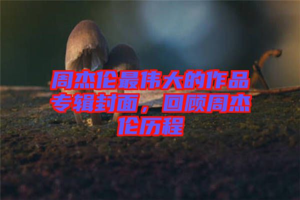 周杰倫最偉大的作品專輯封面，回顧周杰倫歷程