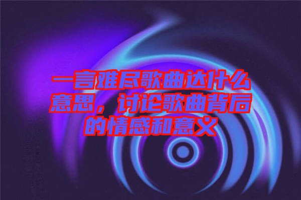 一言難盡歌曲達(dá)什么意思，討論歌曲背后的情感和意義