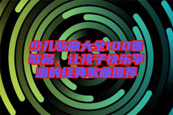 少兒歌曲大全100首歌名，讓孩子快樂(lè)學(xué)唱的經(jīng)典歌曲推薦