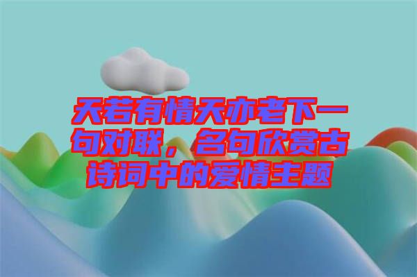 天若有情天亦老下一句對(duì)聯(lián)，名句欣賞古詩(shī)詞中的愛情主題