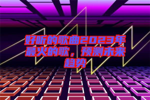 好聽的歌曲2023年最火的歌，預(yù)測未來趨勢