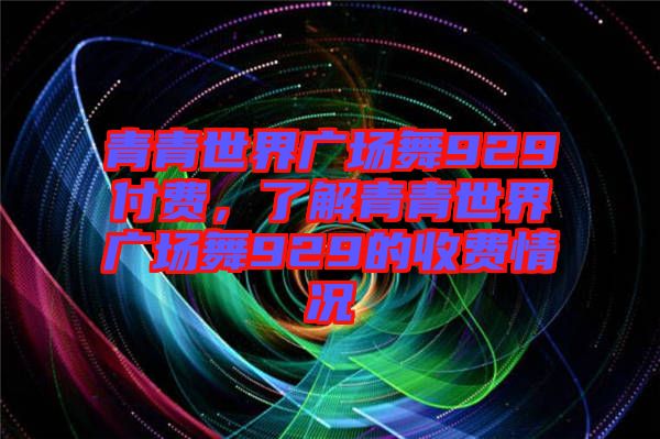 青青世界廣場舞929付費(fèi)，了解青青世界廣場舞929的收費(fèi)情況