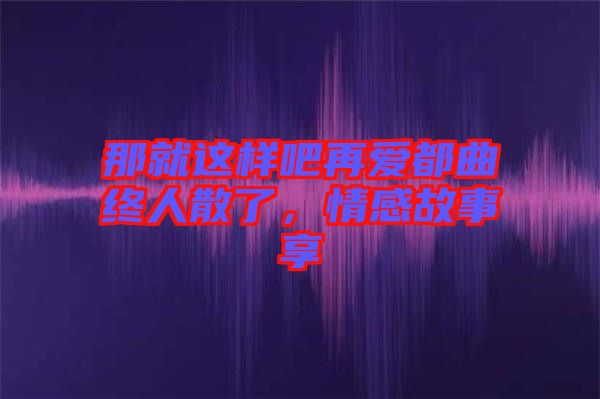 那就這樣吧再愛都曲終人散了，情感故事享