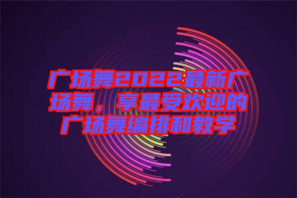 廣場舞2022最新廣場舞，享最受歡迎的廣場舞編排和教學