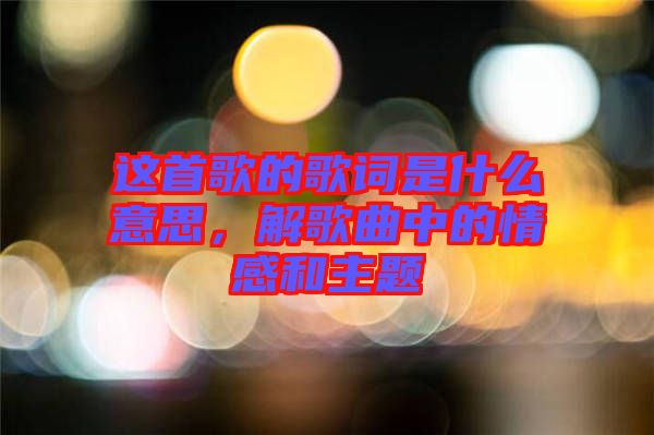 這首歌的歌詞是什么意思，解歌曲中的情感和主題