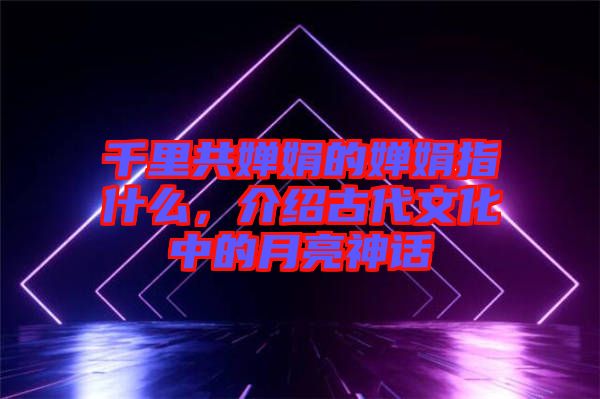 千里共嬋娟的嬋娟指什么，介紹古代文化中的月亮神話