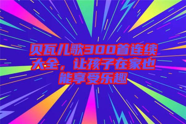 貝瓦兒歌300首連續(xù)大全，讓孩子在家也能享受樂趣