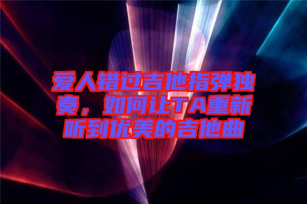 愛人錯過吉他指彈獨奏，如何讓TA重新聽到優(yōu)美的吉他曲