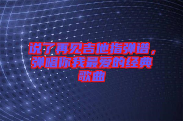 說(shuō)了再見吉他指彈譜，彈唱你我最愛的經(jīng)典歌曲