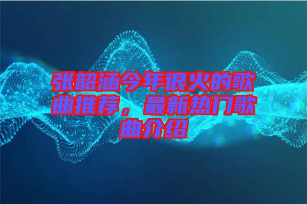 張韶涵今年很火的歌曲推薦，最新熱門歌曲介紹