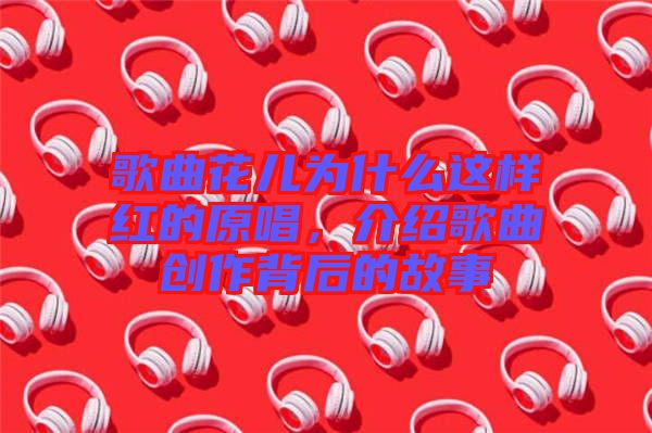 歌曲花兒為什么這樣紅的原唱，介紹歌曲創(chuàng)作背后的故事