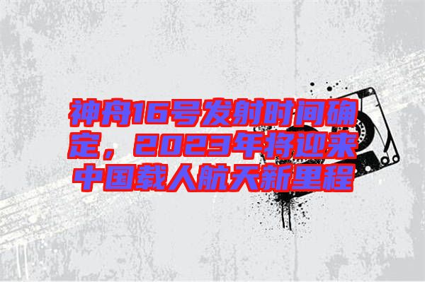 神舟16號(hào)發(fā)射時(shí)間確定，2023年將迎來(lái)中國(guó)載人航天新里程