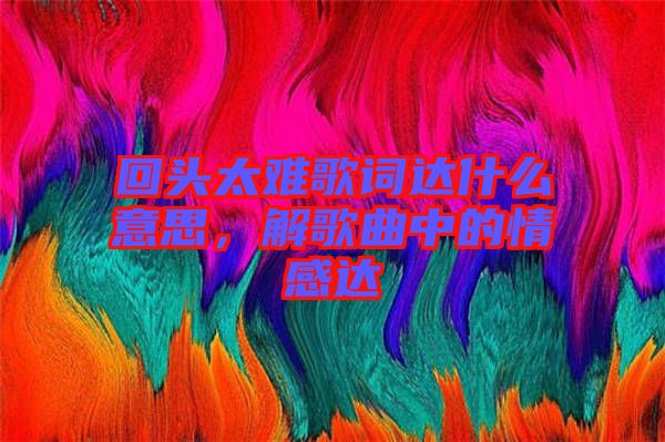 回頭太難歌詞達(dá)什么意思，解歌曲中的情感達(dá)