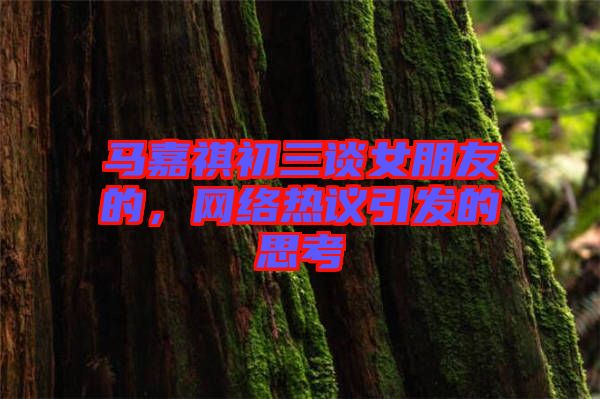 馬嘉祺初三談女朋友的，網(wǎng)絡(luò)熱議引發(fā)的思考