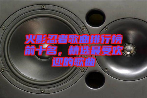 火影忍者歌曲排行榜前十名，精選最受歡迎的歌曲