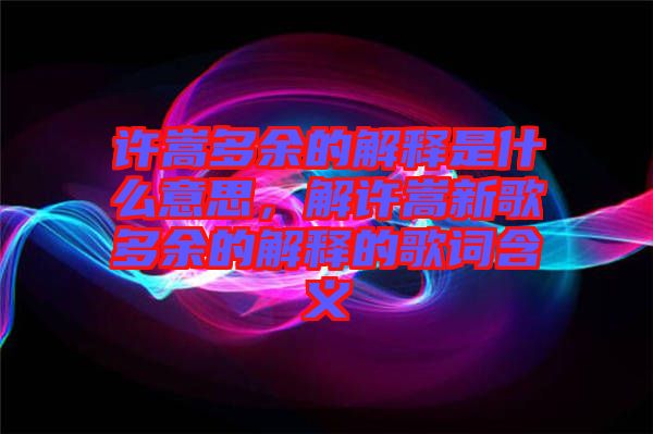 許嵩多余的解釋是什么意思，解許嵩新歌多余的解釋的歌詞含義