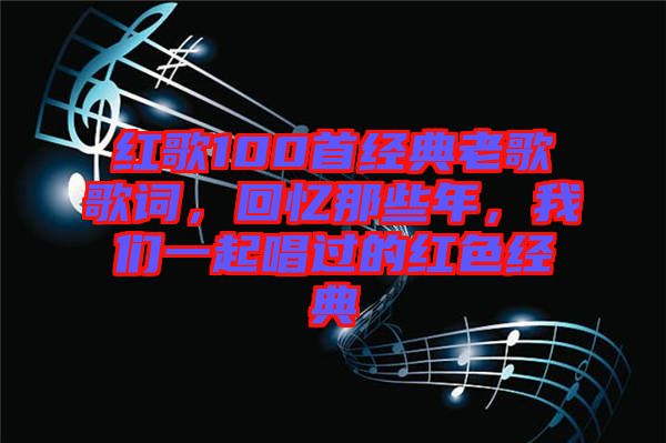 紅歌100首經(jīng)典老歌歌詞，回憶那些年，我們一起唱過(guò)的紅色經(jīng)典