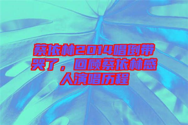 蔡依林2014唱倒帶哭了，回顧蔡依林感人演唱歷程