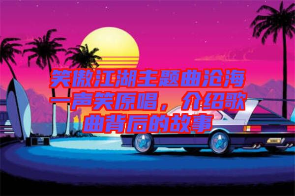 笑傲江湖主題曲滄海一聲笑原唱，介紹歌曲背后的故事