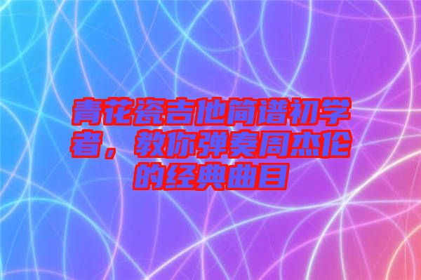 青花瓷吉他簡譜初學(xué)者，教你彈奏周杰倫的經(jīng)典曲目