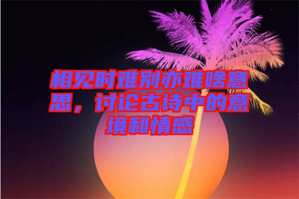 相見時(shí)難別亦難啥意思，討論古詩中的意境和情感