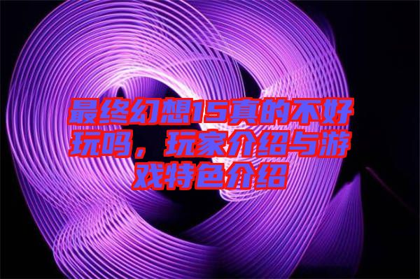 最終幻想15真的不好玩嗎，玩家介紹與游戲特色介紹