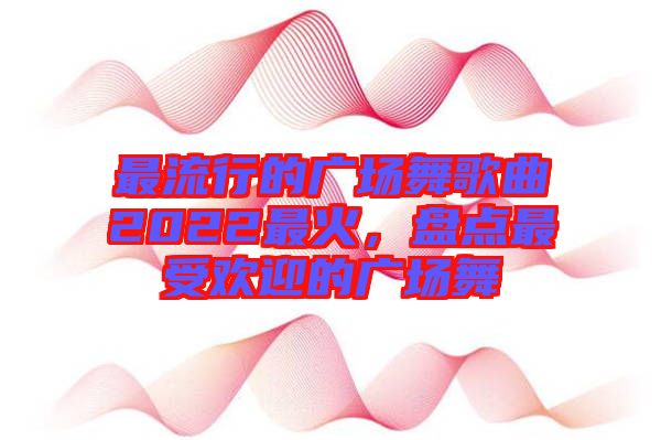 最流行的廣場(chǎng)舞歌曲2022最火，盤點(diǎn)最受歡迎的廣場(chǎng)舞