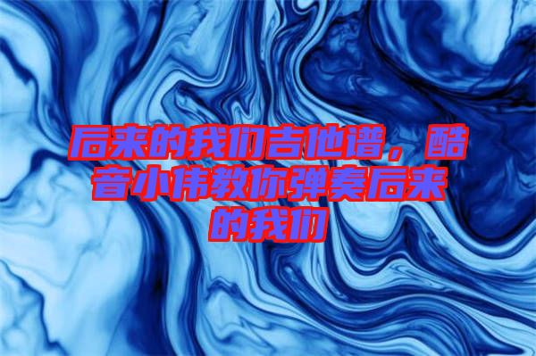 后來的我們吉他譜，酷音小偉教你彈奏后來的我們