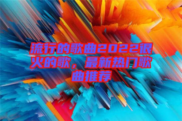 流行的歌曲2022很火的歌，最新熱門歌曲推薦