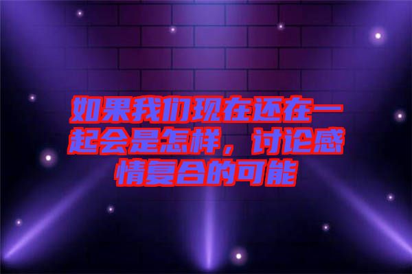 如果我們現(xiàn)在還在一起會(huì)是怎樣，討論感情復(fù)合的可能