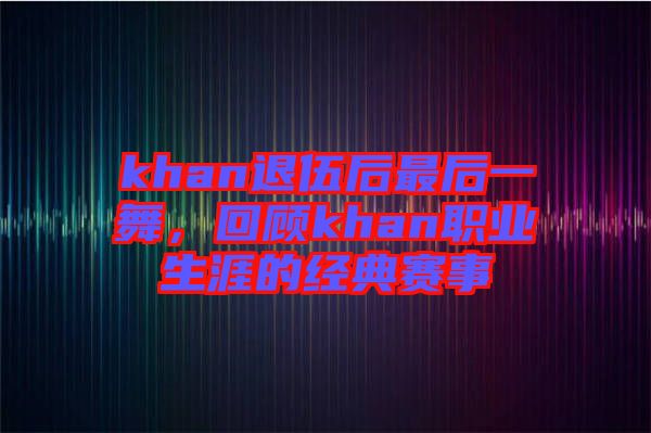 khan退伍后最后一舞，回顧khan職業(yè)生涯的經(jīng)典賽事