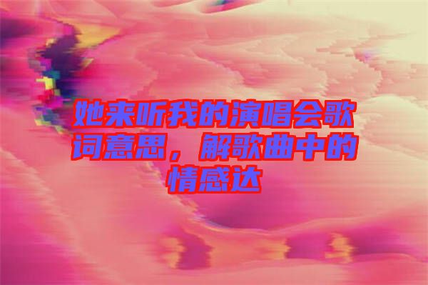 她來聽我的演唱會(huì)歌詞意思，解歌曲中的情感達(dá)