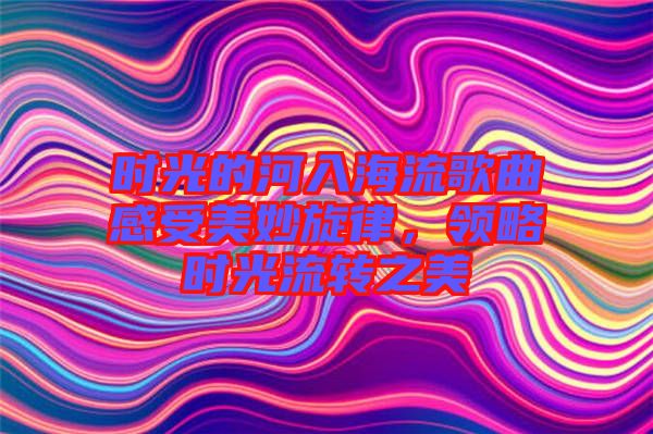 時(shí)光的河入海流歌曲感受美妙旋律，領(lǐng)略時(shí)光流轉(zhuǎn)之美