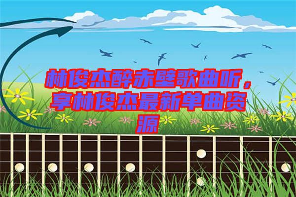 林俊杰醉赤壁歌曲聽，享林俊杰最新單曲資源