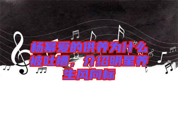 楊冪愛的供養(yǎng)為什么被吐槽，介紹明星養(yǎng)生風(fēng)向標(biāo)