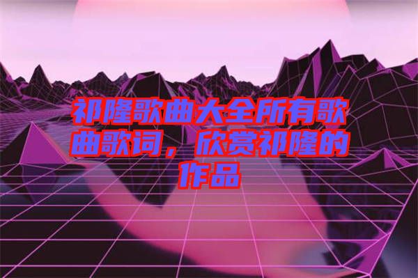 祁隆歌曲大全所有歌曲歌詞，欣賞祁隆的作品