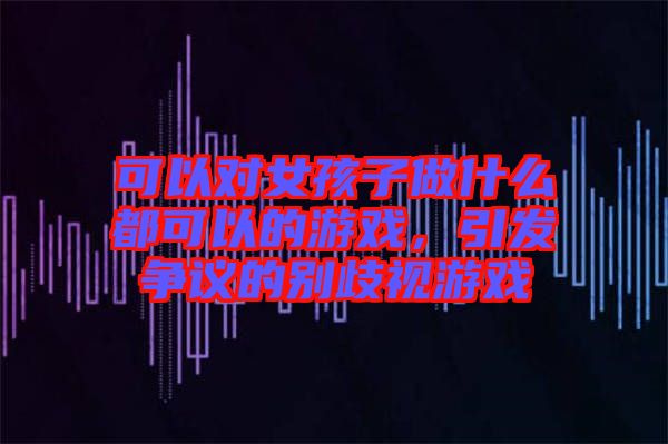 可以對(duì)女孩子做什么都可以的游戲，引發(fā)爭(zhēng)議的別歧視游戲