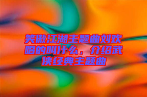 笑傲江湖主題曲劉歡唱的叫什么，介紹武俠經(jīng)典主題曲