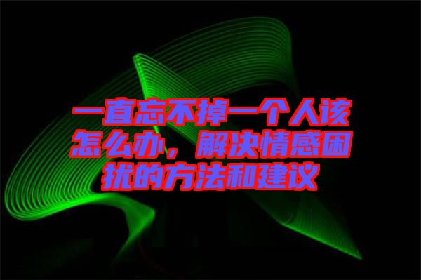 一直忘不掉一個人該怎么辦，解決情感困擾的方法和建議