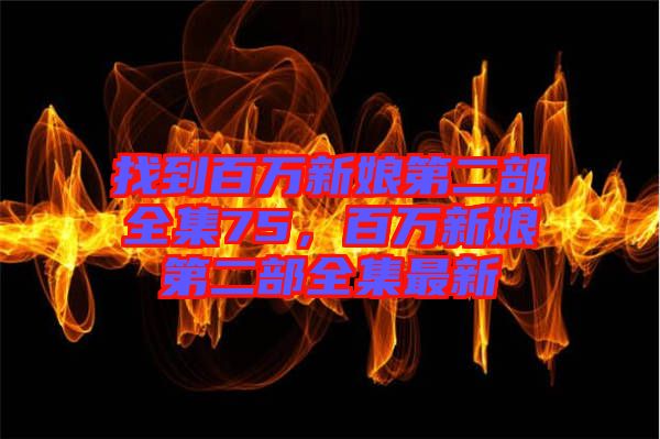 找到百萬(wàn)新娘第二部全集75，百萬(wàn)新娘第二部全集最新