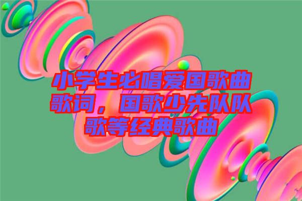 小學生必唱愛國歌曲歌詞，國歌少先隊隊歌等經(jīng)典歌曲