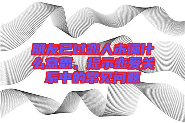 朋友已過戀人未滿什么意思，提示戀愛關(guān)系中的常見問題