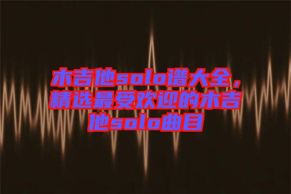 木吉他solo譜大全，精選最受歡迎的木吉他solo曲目