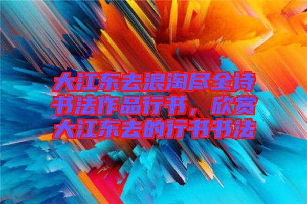 大江東去浪淘盡全詩書法作品行書，欣賞大江東去的行書書法