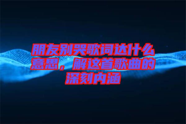 朋友別哭歌詞達什么意思，解這首歌曲的深刻內(nèi)涵