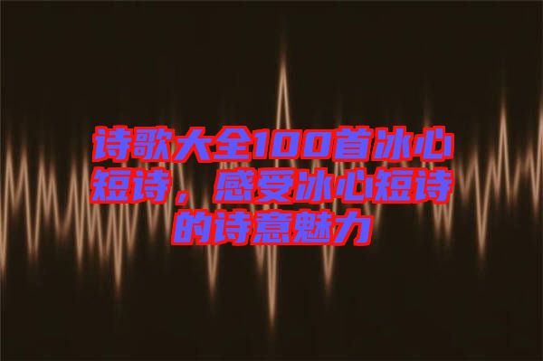 詩歌大全100首冰心短詩，感受冰心短詩的詩意魅力