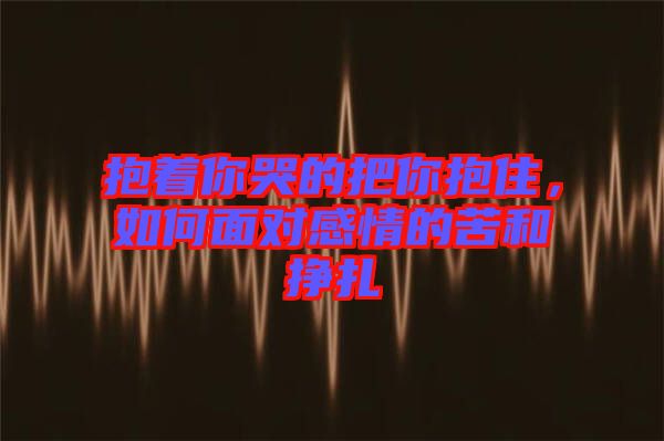 抱著你哭的把你抱住，如何面對感情的苦和掙扎