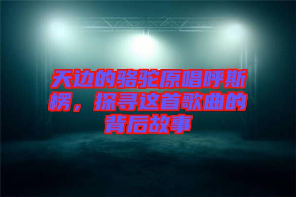 天邊的駱駝原唱呼斯楞，探尋這首歌曲的背后故事